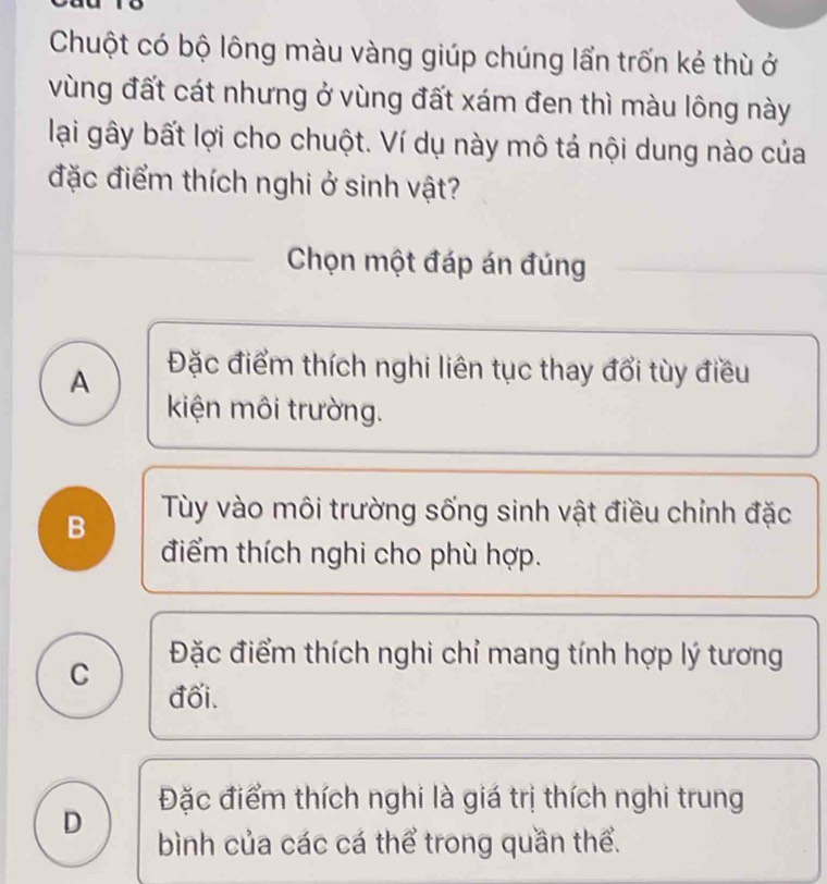 Chuột có bộ lông màu vàng giúp chúng lẩn trốn kẻ thù ở
vùng đất cát nhưng ở vùng đất xám đen thì màu lông này
lại gây bất lợi cho chuột. Ví dụ này mô tả nội dung nào của
đặc điểm thích nghi ở sinh vật?
Chọn một đáp án đúng
A Đặc điểm thích nghi liên tục thay đổi tùy điều
kiện môi trường.
B Tùy vào môi trường sống sinh vật điều chỉnh đặc
điểm thích nghi cho phù hợp.
C
Đặc điểm thích nghi chỉ mang tính hợp lý tương
đối.
Đặc điểm thích nghi là giá trị thích nghi trung
D
bình của các cá thể trong quần thể.