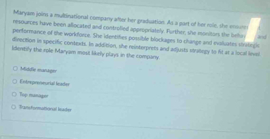 Maryam joins a multinational company after her graduation. As a part of her role, she ensures
resources have been allocated and controlled appropriately. Further, she monitors the behs and
performance of the workforce. She identifies possible blockages to change and evaluates strategic
direction in specific contexts. In addition, she reinterprets and adjusts strategy to fit at a local level
Identify the role Maryam most likely plays in the company.
Middle manager
Entrepreneurial leader
Top manager
Transformational leader