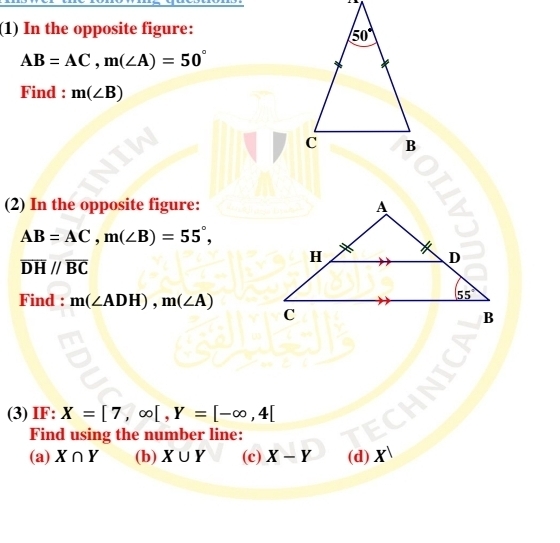 (1) In the opposite figure:
AB=AC,m(∠ A)=50°
Find : m(∠ B)
(2) In the opposite figure:
AB=AC,m(∠ B)=55°,
overline DH//overline BC
Find : m(∠ ADH),m(∠ A)
(3) IF: X=[7,∈fty [,Y=[-∈fty ,4[
Find using the number line:
(a) X∩ Y (b) X∪ Y (c) X-Y (d) X^1