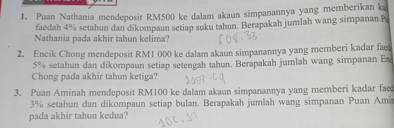 Puan Nathania mendeposit RM500 ke dalam akaun simpanannya yang memberikan ka 
faedah 4% setahun dan dikompaun setiap suku tahun. Berapakah jumlah wang simpanan P 
Nathania pada akhir tahun kelima? 
2. Encik Chong mendeposit RM1 000 ke dalam akaun simpanannya yang memberi kadar faed
5% setahun dan dikompaun setiap setengah tahun. Berapakah jumlah wang simpanan Em 
Chong pada akhir tahun ketiga? 
3. Puan Aminah mendeposit RM100 ke dalam akaun simpanannya yang memberi kadar faed
3% setahun dan dikompaun setiap bulan. Berapakah jumlah wang simpanan Puan Amin 
pada akhir tahun kedua?