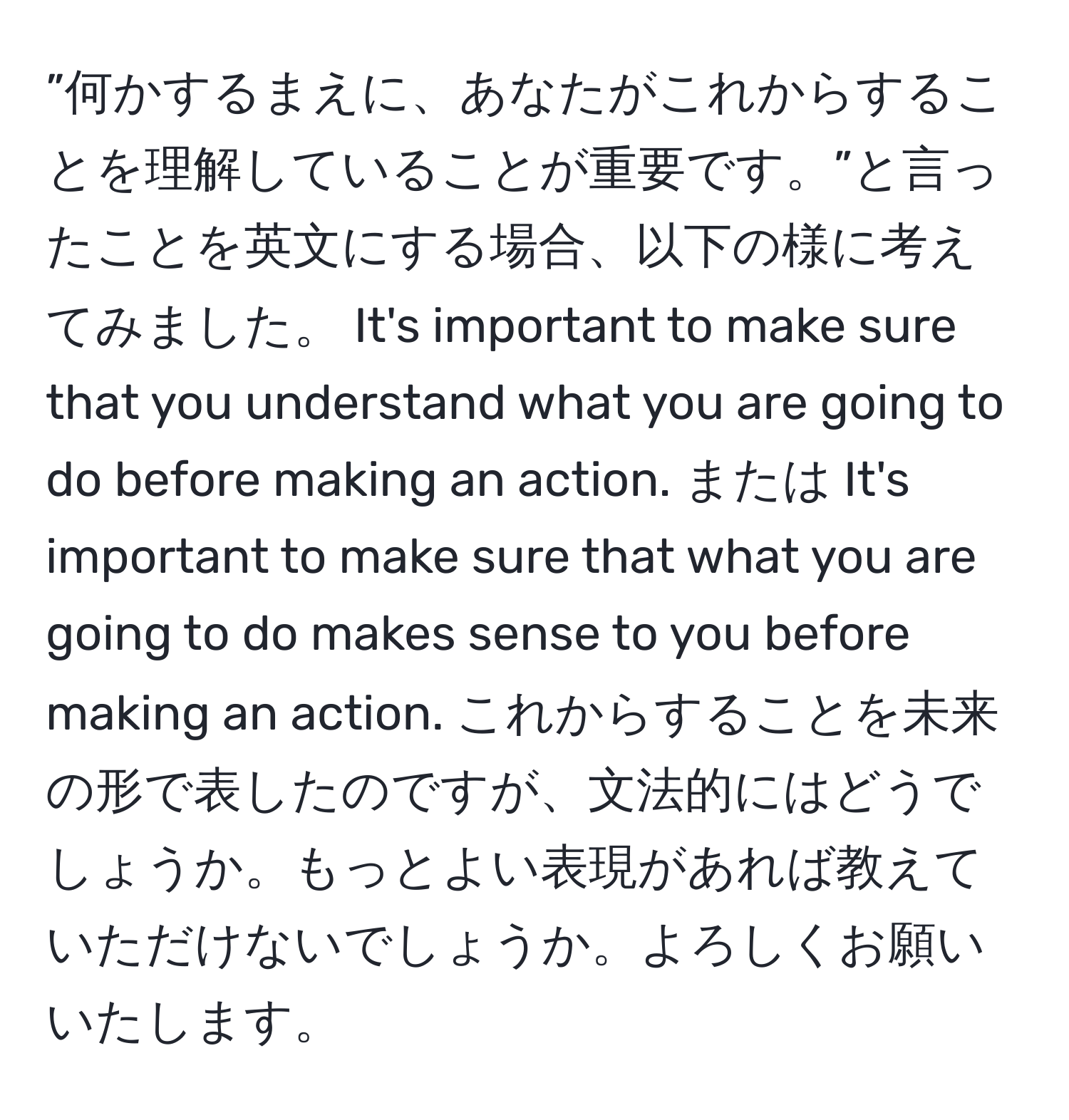 ”何かするまえに、あなたがこれからすることを理解していることが重要です。”と言ったことを英文にする場合、以下の様に考えてみました。 It's important to make sure that you understand what you are going to do before making an action. または It's important to make sure that what you are going to do makes sense to you before making an action. これからすることを未来の形で表したのですが、文法的にはどうでしょうか。もっとよい表現があれば教えていただけないでしょうか。よろしくお願いいたします。