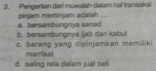 Pengertian dari muwalah dalam hal transaksi
pinjam meminjam adalah ....
a. bersambungnya sanad
b. bersambungnya ijab dan kabul
c. barang yang dipinjamkan memiliki
manfaat
d. saling rela dalam jual beli