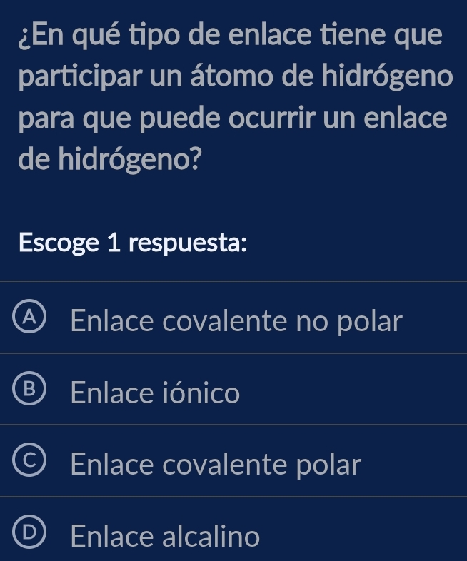 ¿En qué tipo de enlace tiene que
participar un átomo de hidrógeno
para que puede ocurrir un enlace
de hidrógeno?
Escoge 1 respuesta:
Enlace covalente no polar
Enlace iónico
Enlace covalente polar
Enlace alcalino