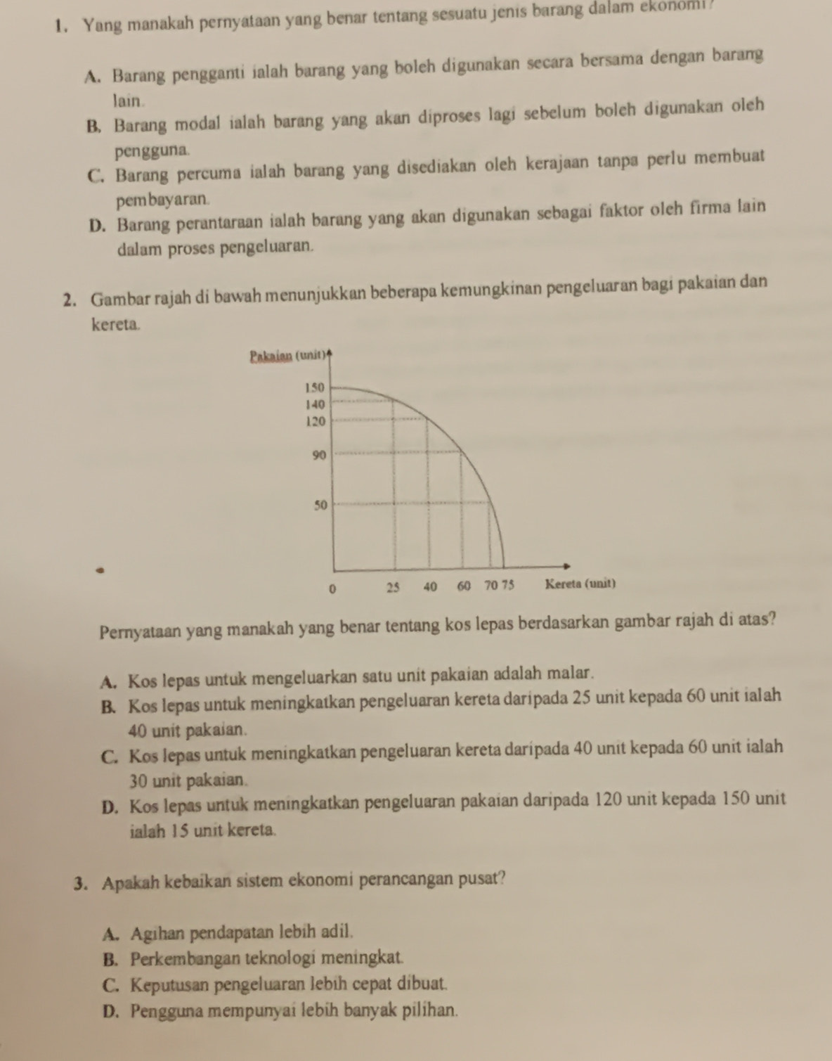 Yang manakah pernyataan yang benar tentang sesuatu jenis barang dalam ekonom!
A. Barang pengganti ialah barang yang boleh digunakan secara bersama dengan barang
lain.
B. Barang modal ialah barang yang akan diproses lagi sebelum boleh digunakan oleh
pengguna.
C. Barang percuma ialah barang yang disediakan oleh kerajaan tanpa perlu membuat
pem bayaran.
D. Barang perantaraan ialah barang yang akan digunakan sebagai faktor oleh firma lain
dalam proses pengeluaran.
2. Gambar rajah di bawah menunjukkan beberapa kemungkinan pengeluaran bagi pakaian dan
kereta.
Pernyataan yang manakah yang benar tentang kos lepas berdasarkan gambar rajah di atas?
A. Kos lepas untuk mengeluarkan satu unit pakaian adalah malar.
B. Kos lepas untuk meningkatkan pengeluaran kereta daripada 25 unit kepada 60 unit ialah
40 unit pakaian.
C. Kos lepas untuk meningkatkan pengeluaran kereta daripada 40 unit kepada 60 unit ialah
30 unit pakaian.
D. Kos lepas untuk meningkatkan pengeluaran pakaian daripada 120 unit kepada 150 unit
ialah 15 unit kereta.
3. Apakah kebaikan sistem ekonomi perancangan pusat?
A. Agihan pendapatan lebih adil.
B. Perkembangan teknologi meningkat.
C. Keputusan pengeluaran lebih cepat dibuat.
D. Pengguna mempunyai lebih banyak pilihan.