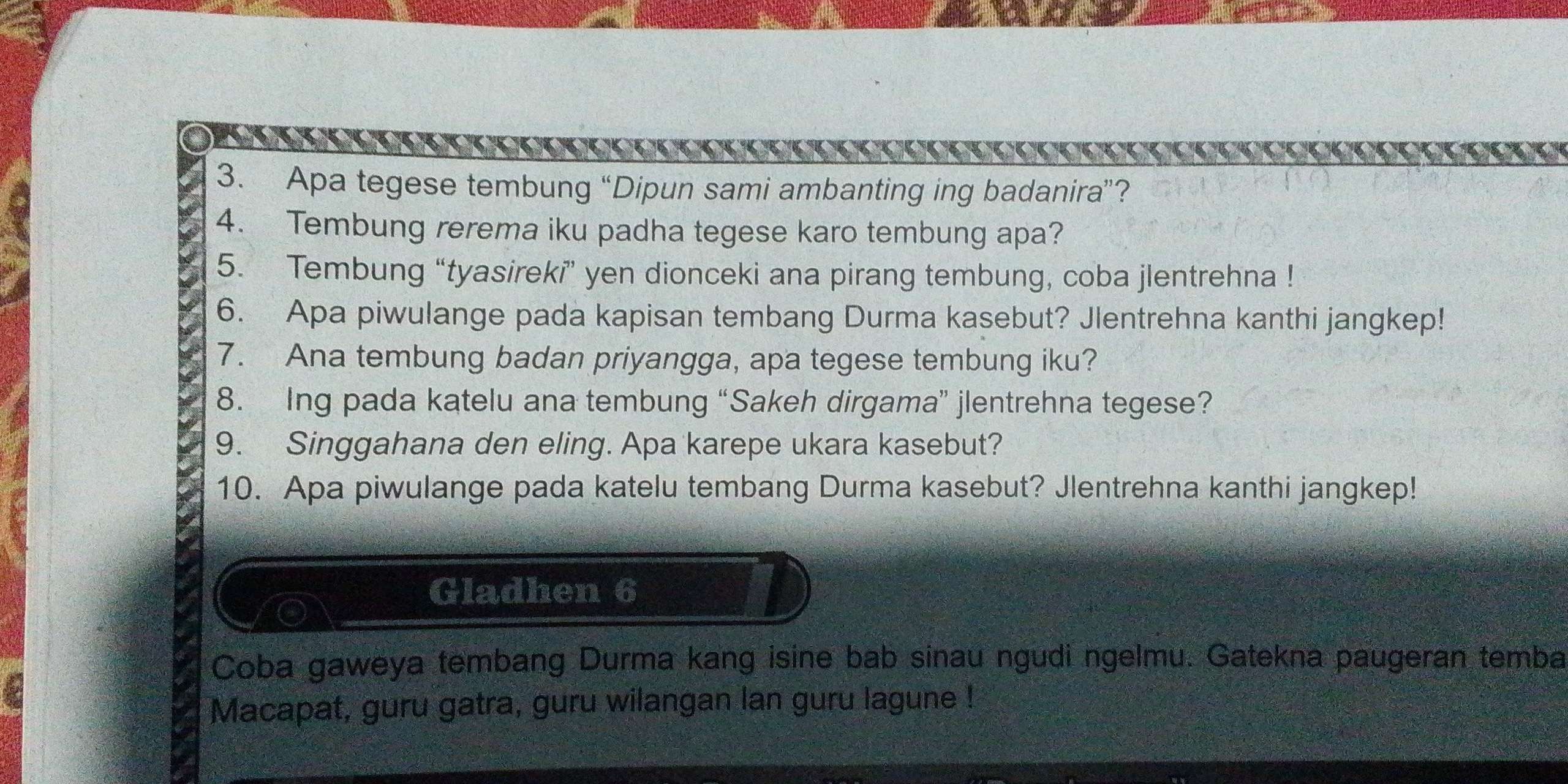 Apa tegese tembung “Dipun sami ambanting ing badanira”? 
4. Tembung rerema iku padha tegese karo tembung apa? 
5. Tembung “tyasireki” yen dionceki ana pirang tembung, coba jlentrehna ! 
6. Apa piwulange pada kapisan tembang Durma kasebut? Jlentrehna kanthi jangkep! 
7. Ana tembung badan priyangga, apa tegese tembung iku? 
8. Ing pada katelu ana tembung “Sakeh dirgama” jlentrehna tegese? 
9. Singgahana den eling. Apa karepe ukara kasebut? 
10. Apa piwulange pada katelu tembang Durma kasebut? Jlentrehna kanthi jangkep! 
Gladhen 6 
Coba gaweya tembang Durma kang isine bab sinau ngudi ngelmu. Gatekna paugeran temba 
Macapat, guru gatra, guru wilangan lan guru lagune !