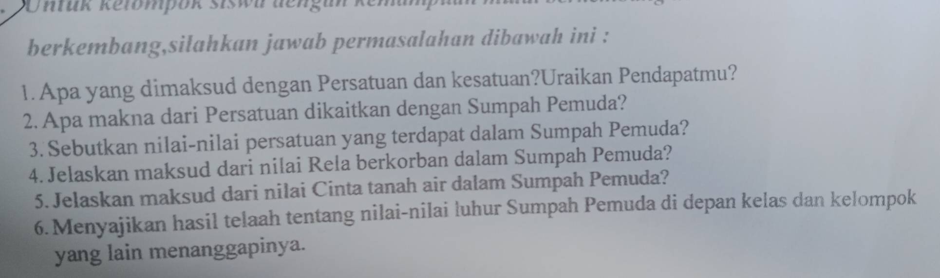 nfük Ketompok Siswn dengun kemanp 
berkembang,silahkan jawab permasalahan dibawah ini : 
1.Apa yang dimaksud dengan Persatuan dan kesatuan?Uraikan Pendapatmu? 
2. Apa makna dari Persatuan dikaitkan dengan Sumpah Pemuda? 
3. Sebutkan nilai-nilai persatuan yang terdapat dalam Sumpah Pemuda? 
4. Jelaskan maksud dari nilai Rela berkorban dalam Sumpah Pemuda? 
5. Jelaskan maksud dari nilai Cinta tanah air dalam Sumpah Pemuda? 
6.Menyajikan hasil telaah tentang nilai-nilai luhur Sumpah Pemuda di depan kelas dan kelompok 
yang lain menanggapinya.