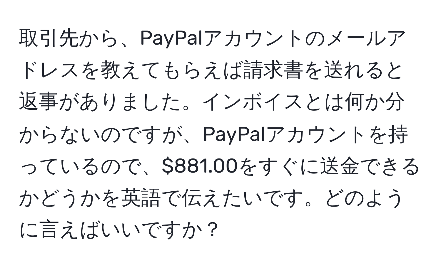 取引先から、PayPalアカウントのメールアドレスを教えてもらえば請求書を送れると返事がありました。インボイスとは何か分からないのですが、PayPalアカウントを持っているので、$881.00をすぐに送金できるかどうかを英語で伝えたいです。どのように言えばいいですか？