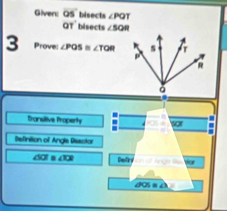 Given: overline OS bisects ∠ PQT
QT' bisects ∠ SQR
3 Prove: ∠ PQS≌ ∠ TQR
Transilive Properhy 
o 
Defintion of Angle Disector 
Defry
∠ SOT≌ ∠ IOR ton of Ange lie do
∠ POS= ∠ 1