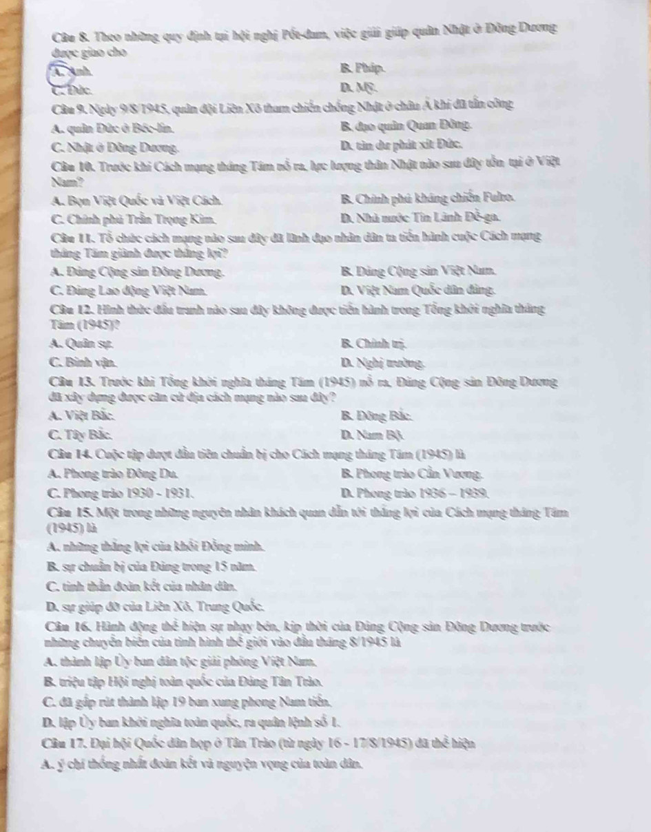 Theo những quy định tại hội nghị Pốt-đam, việc giải giáp quân Nhật ở Đông Dương
được giao cho
A. Anh B. Phip.
C. Đức. D. Mỹ.
Câu 9. Ngày 9/8/1945, quân đội Liên Xô tham chiến chống Nhật ở châu Á khi đã tấn công
A. quân Đức ở Béc-lin. B. đạo quân Quan Đông.
C. Nhật ở Đông Dương. D. tìn dư phát xít Đức.
Câu 10. Trước khi Cách mạng tháng Tám nổ ra, lực lượng thân Nhật nào sau đây tồn tại ở Việt
Nam?
A. Bọn Việt Quốc và Việt Cách. B. Chính phú kháng chiến Fulro.
C. Chính phủ Trần Trọng Kim. D. Nhà nước Tin Lãnh Đỗ-ga.
Câu 11. Tổ chức cách mạng nào sau đây đã lành đạo nhân dân ta tiến hành cuộc Cách mạng
tháng Tâm giành được thắng lợi?
A. Đảng Cộng sản Đông Dương. B Dảng Cộng sản Việt Num.
C. Đùng Lao động Việt Num. D. Việt Nam Quốc dân đảng.
Câu 12. Hình thức đầu tranh nào sau đây không được tiến hành trong Tổng khởi nghĩa tháng
Tâm (1945)?
A. Quân sự. B. Chính trị.
C. Binh vận. D. Nghị trường
Câu 13. Trước khi Tổng khởi nghĩa tháng Tám (1945) nổ ra, Đảng Cộng sản Đông Dương
đã xây dựng được căn cử địa cách mạng nào sau đây?
A. Việt Bắc. B. Đông Bắc.
C. Tây Bắc. D. Nam B(.
Câu 14. Cuộc tập dượt đầu tiên chuẩn bị cho Cách mạng tháng Tâm (1945) là
A. Phong trào Đông Du. B Phong trào Cần Vương.
C. Phong trào 1930 - 1931. D. Phong trảo 1936 - 1939,
Câm 15. Một trong những nguyên nhân khách quan dẫn tới thắng lợi của Cách mạng tháng Tâm
(1945) là
A. những thắng lợi của khối Đồng minh.
B. sự chuẩn bị của Đảng trong 15 năm.
C. tinh thần đoàn kết của nhân dân.
D. sự giúp đỡ của Liên Xô. Trung Quốc.
Câm 16, Hành động thể hiện sự nhạy bên, kịp thời của Đảng Cộng sản Đông Dương trước
những chuyễn biển của tình hình thể giới vào đầu tháng 8/1945 là
A. thành lập Ủy ban dân tộc giải phóng Việt Nam.
B. triệu tập Hội nghị toàn quốc của Đảng Tân Trào.
C. đã gấp rút thành lập 19 ban xung phong Nam tiến.
D. lập Ủy ban khởi nghĩa toàn quốc, ra quân lệnh số 1.
Câu 17. Đại hội Quốc dân họp ở Tân Trào (từ ngày 16 - 17/8/1945) đã thể hiện
A. ý chí thống nhất đoàn kết và nguyện vọng của toàn dân.