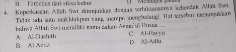 B. Terbebas dari siksa kubur D. Mendapat para
4. Keperkasaan Allah Swt ditunjukkan dengan terlaksanannya kehendak Allah Swt.
Tidak ada satu makhlukpun yang mampu menghalangi. Hal tersebut menunjukkan
bahwa Allah Swt memiliki nama dalam Asma’ul Husna ....
A. Al-Bashith C. Al-Hayyu
B. Al Aziiz D. Al-Adlu