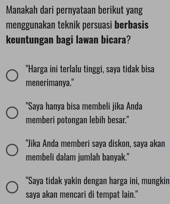 Manakah dari pernyataan berikut yang
menggunakan teknik persuasi berbasis
keuntungan bagi lawan bicara?
"Harga ini terlalu tinggi, saya tidak bisa
menerimanya."
"Saya hanya bisa membeli jika Anda
memberi potongan lebih besar."
"Jika Anda memberi saya diskon, saya akan
membeli dalam jumlah banyak."
"Saya tidak yakin dengan harga ini, mungkin
saya akan mencari di tempat lain."