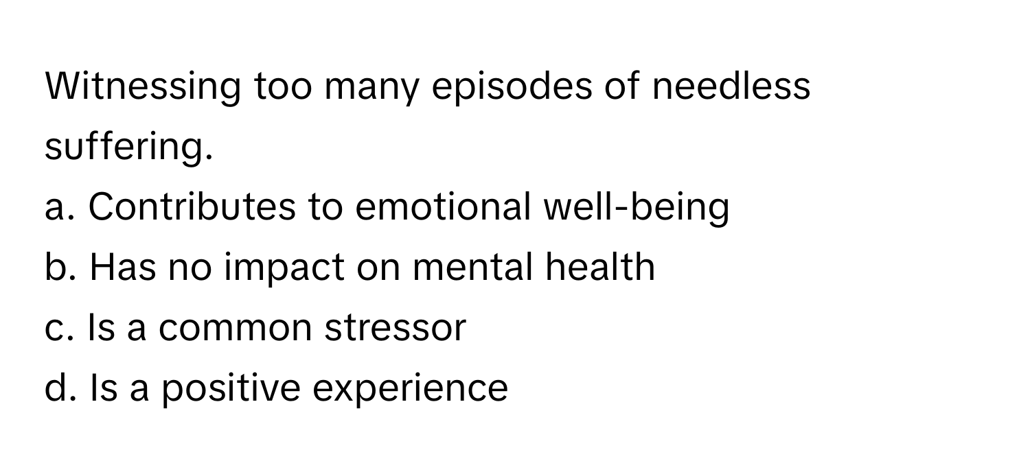 Witnessing too many episodes of needless suffering. 

a. Contributes to emotional well-being 
b. Has no impact on mental health 
c. Is a common stressor 
d. Is a positive experience