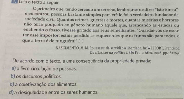 Leia o texto a seguir.
O primeiro que, tendo cercado um terreno, lembrou-se de dizer “Isto é meu”,
e encontrou pessoas bastante simples para crê-lo foi o verdadeiro fundador da
sociedade civil. Quantos crimes, guerras e mortes, quantas misérias e horrores
não teria poupado ao gênero humano aquele que, arrancando as estacas ou
enchendo o fosso, tivesse gritado aos seus semelhantes: “Guardai-vos de escu-
tar esse impostor; estais perdido se esquecerdes que os frutos são para todos, e
que a terra é de ninguém!” [...]
NASCIMENTO, M. M. Rousseau: da servidão à liberdade. In: WEFFORT, Francisco.
Os clássicos da política I. São Paulo: Ática, 2008. pp. 187-242.
De acordo com o texto, é uma consequência da propriedade privada:
a) a livre circulação de pessoas.
b) os discursos políticos.
c) a coletivização dos alimentos.
d)a desigualdade entre os seres humanos.