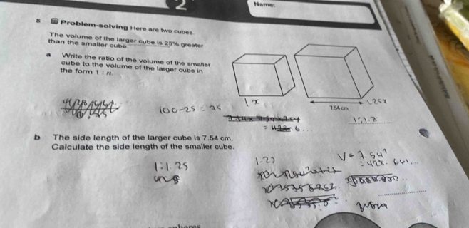 Name: 
8 Problem-solving Here are two cubes 
than the smaller cube The volume of the larger cube is 25% greater 
a Write the ratio of the volume of the smaller 
cube to the volume of the larger cube in 
the form 1:n
b The side length of the larger cube is 7.54 cm. 
Calculate the side length of the smaller cube.