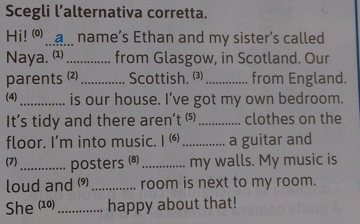 Scegli l’alternativa corretta. 
Hi! _ a. name’s Ethan and my sister's called 
Naya. (1) _from Glasgow, in Scotland. Our 
parents (2)_ Scottish. (3) _from England. 
(4)_ is our house. I’ve got my own bedroom. 
It’s tidy and there aren’t (⑸) _clothes on the 
floor. I’m into music. I ⑹ _a guitar and 
(7)_ posters (8)_ my walls. My music is 
loud and ) _room is next to my room. 
She (10)_ happy about that!