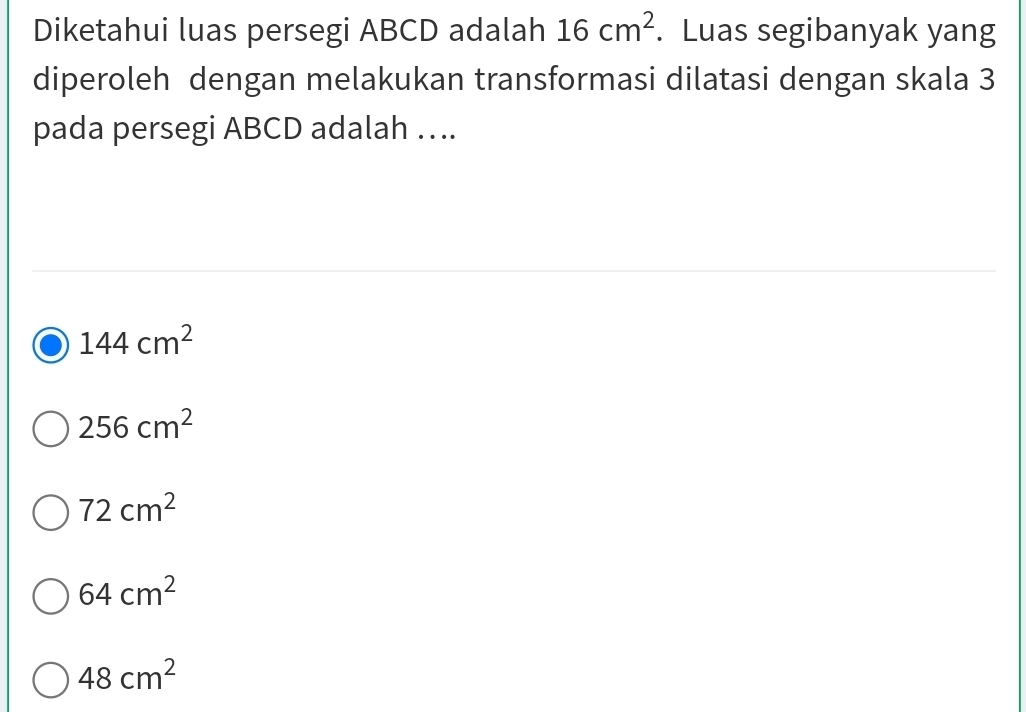 Diketahui luas persegi ABCD adalah 16cm^2. Luas segibanyak yang
diperoleh dengan melakukan transformasi dilatasi dengan skala 3
pada persegi ABCD adalah ….
144cm^2
256cm^2
72cm^2
64cm^2
48cm^2