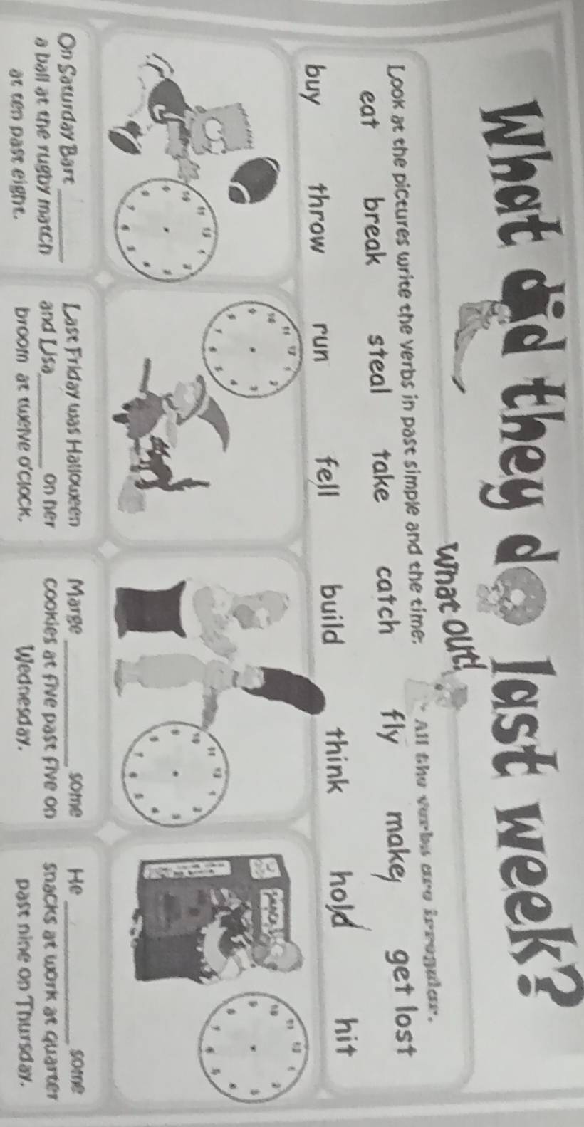 What did they do Jast week? 
what out! 
Look at the pictures write the verbs in past simple and the time: All the verbs are irregular. 
eat break steal £ take catch fly make get lost 
think 
buy throw run fell build hold 
hit 


$ 

On Saturday Bart_ Last Friday was Halloween Marge _some He _some 
a ball at the rugby match and Lisa_ on her cookies at five past five on snacks at work at quarter 
at ten past eight. broom at twelve o'clock. Wednesday. past nine on Thursday.