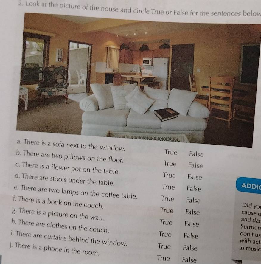 Look at the picture of the house and circle True or False for the sentences below
True False
b. There are two pillows on the floor. True False
c. There is a flower pot on the table. True False
d. There are stools under the table. True False
ADDI
e. There are two lamps on the coffee table. True False Did yo
f. There is a book on the couch. False
True
cause d
g. There is a picture on the wall. True False
and dar
Surroun
h. There are clothes on the couch. False with act
True don't us
i. There are curtains behind the window. True False to music
j. There is a phone in the room.
True False