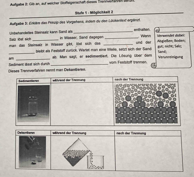 Aufgabe 2: Gib an, auf welcher Stoffeigenschaft dieses Trennverfähren berunt
Stufe 1 - Möglichkeit 2
Aufgabe 3: Erkläre das Prinzip des Vorgehens, indem du den Lückentext ergänzt.
Unbehandeltes Steinsalz kann Sand als _enthalten.
Salz löst sich _in Wasser, Sand dagegen _ Wenn Verwendet dabei:
man das Steinsalz in Wasser gibt, löst sich das _und der Abgießen; Boden;
_bleibt als Feststoff zurück. Wartet man eine Weile, setzt sich der Sand Sand; gut; nicht; Salz;
am _ab. Man sagt, er sedimentiert. Die Lösung über dem Verunreinigung
Sediment lässt sich durch _vom Feststoff trennen.
Dieses Trennverfahren nennt man Dekantieren.
Sedimentieren während der Trennung
Dekantieren während der Trennung nach der Trennung