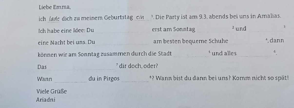 Liebe Emma, 
ich lade dich zu meinem Geburtstag ein ¹. Die Party ist am 9.3. abends bei uns in Amalias. 
Ich habe eine Idee: Du _erst am Sonntag_ 2und_ 
3 
eine Nacht bei uns. Du_ am besten bequeme Schuhe _*, dann 
können wir am Sonntag zusammen durch die Stadt _sund alles _6. 
Das _ dir doch, oder? 
_ 
Wann du in Pirgos_ *? Wann bist du dann bei uns? Komm nicht so spät! 
Viele Grüße 
Ariadni