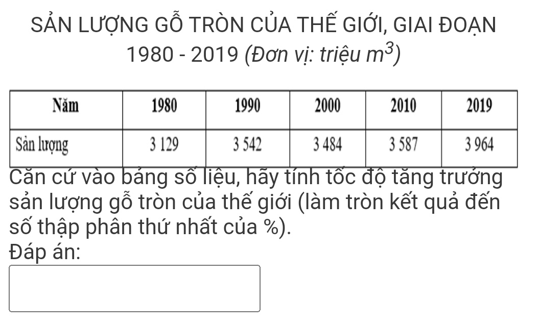 SẢN LượNG Gỗ TRÒN CủA THẾ GIỚI, GIAI ĐOẠN 
1980 - 2019 (Đơn vị: triệu m^3)
Căn cứ vào báng số liệu, hãy tính tốc độ tăng trưởng 
sản lượng gỗ tròn của thế giới (làm tròn kết quả đến 
số thập phân thứ nhất của %). 
Đáp án: