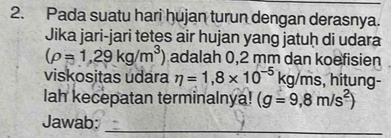 Pada suatu hari hujan turun dengan derasnya. 
Jika jari-jari tetes air hujan yang jatuḥ di udara
(rho =1,29kg/m^3) adalah 0,2 mm dan koefisien 
viskositas udara eta =1,8* 10^(-5)kg/ms , hitung- 
lah kecepatan terminalnya! (g=9,8m/s^2)
Jawab:_