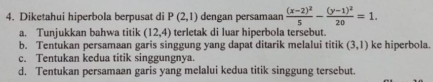 Diketahui hiperbola berpusat di P(2,1) dengan persamaan frac (x-2)^25-frac (y-1)^220=1. 
a. Tunjukkan bahwa titik (12,4) terletak di luar hiperbola tersebut. 
b. Tentukan persamaan garis singgung yang dapat ditarik melalui titik (3,1) ke hiperbola. 
c. Tentukan kedua titik singgungnya. 
d. Tentukan persamaan garis yang melalui kedua titik singgung tersebut.