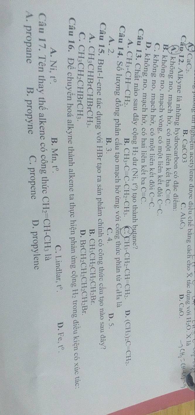 A CaC_2. s phòng thí nghiệm acetylene được điều chế bằng cách cho X tác dụng với H₂O. X là
B. CaCO3 C. Al_4C_3 D. CaO.
Câu 12. Alkyne là những hydrocarbon có đặc điểm:
A không no, mạch hở, có một liên kết ba Cequiv C.
B. không no, mạch vòng, có một liên kết đôi C=C.
C. không no, mạch hở, có một liên kết đôi C=C.
D. không no, mạch hở, có hai liên kết ba Cequiv C.
Câu 13. Chất nào sau đây cộng H_2 du (Ni,t^o) tạo thành butane?
A. CH_3-CH=CH_2.
B. CH_3-Cequiv C-CH_2-CH_3. C. CH_3-CH_2-CH=CH_2. D. (CH_3)_2C=CH_2.
Câu 14. Số lượng đồng phân cấu tạo mạch hở ứng với cổng thức phân tử C_4H_8 là
A. 2. B. 3. C. 4. D. 5.
Câu 15. But-l-ene tác dụng với HBr tạo ra sản phẩm chính có công thức cầu tạo nào sau đây?
B. CH_3CH_2CH_2CH_2Br.
A. CH_3 CHBrC HBrCH_3. BrCH_2CH_2CH_2CH_2Br.
C. CH_3CH_2CHBrCH_3.
D.
Câu 16. Để chuyển hoá alkyne thành alkene ta thực hiện phản ứng cộng H_2 trong điều kiện có xúc tác:
C. Lindlar, t^0.
A. Ni, t^0. B. Mn, t^o. D. Fe, t°.
Câu 17. Tên thay thế alkene có công thức CH_2=CH-CH_3 là
A. propane B. propyne C. propene D. propylene