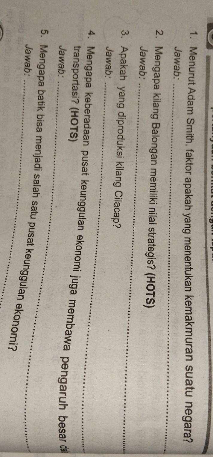 Menurut Adam Smith, faktor apakah yang menentukan kemakmuran suatu negara? 
Jawab:_ 
2. Mengapa kilang Balongan memiliki nilai strategis? (HOTS) 
Jawab:_ 
3. Apakah yang diproduksi kilang Cilacap? 
Jawab:_ 
4. Mengapa keberadaan pusat keunggulan ekonomi juga membawa pengaruh besar 
transportasi? (HOTS) 
Jawab:_ 
5. Mengapa batik bisa menjadi salah satu pusat keunggulan ekonomi? Jawab: