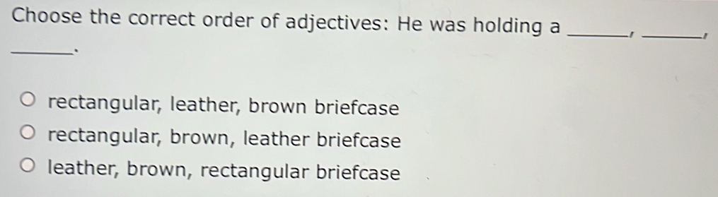 Choose the correct order of adjectives: He was holding a _1 _1
_.
rectangular, leather, brown briefcase
rectangular, brown, leather briefcase
leather, brown, rectangular briefcase