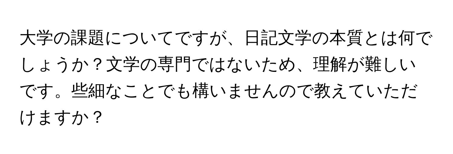 大学の課題についてですが、日記文学の本質とは何でしょうか？文学の専門ではないため、理解が難しいです。些細なことでも構いませんので教えていただけますか？