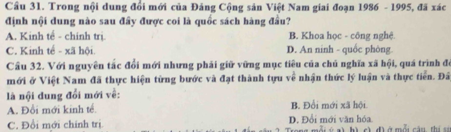 Cầu 31. Trong nội dung đổi mới của Đảng Cộng sản Việt Nam giai đoạn 1986 - 1995, đã xác
định nội dung nào sau đây được coi là quốc sách hàng đầu?
A. Kinh tế - chính trị. B. Khoa học - công nghệ.
C. Kinh tế - xã hội. D. An nính - quốc phòng.
Cầu 32. Với nguyên tắc đổi mới nhưng phải giữ vững mục tiêu của chủ nghĩa xã hội, quá trình đô
mới ở Việt Nam đã thực hiện từng bước và đạt thành tựu về nhận thức lý luận và thực tiển. Đâ
là nội dung đổi mới về:
A. Đổi mới kinh tế.
B. Đổi mới xã hội.
C. Đổi mới chính trị.
D. Đổi mới văn hóa.
h) c) d) ở mỗi câu, thị sí