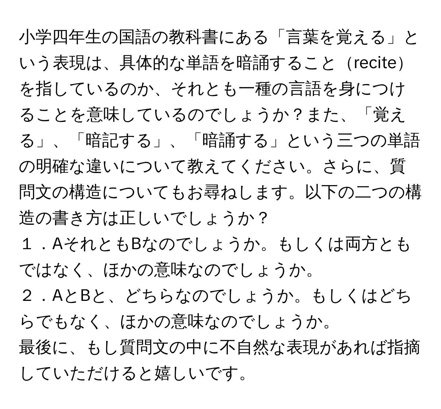 小学四年生の国語の教科書にある「言葉を覚える」という表現は、具体的な単語を暗誦することreciteを指しているのか、それとも一種の言語を身につけることを意味しているのでしょうか？また、「覚える」、「暗記する」、「暗誦する」という三つの単語の明確な違いについて教えてください。さらに、質問文の構造についてもお尋ねします。以下の二つの構造の書き方は正しいでしょうか？  
１．AそれともBなのでしょうか。もしくは両方ともではなく、ほかの意味なのでしょうか。  
２．AとBと、どちらなのでしょうか。もしくはどちらでもなく、ほかの意味なのでしょうか。  
最後に、もし質問文の中に不自然な表現があれば指摘していただけると嬉しいです。