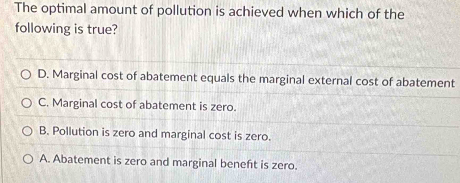 The optimal amount of pollution is achieved when which of the
following is true?
D. Marginal cost of abatement equals the marginal external cost of abatement
C. Marginal cost of abatement is zero.
B. Pollution is zero and marginal cost is zero.
A. Abatement is zero and marginal beneft is zero.