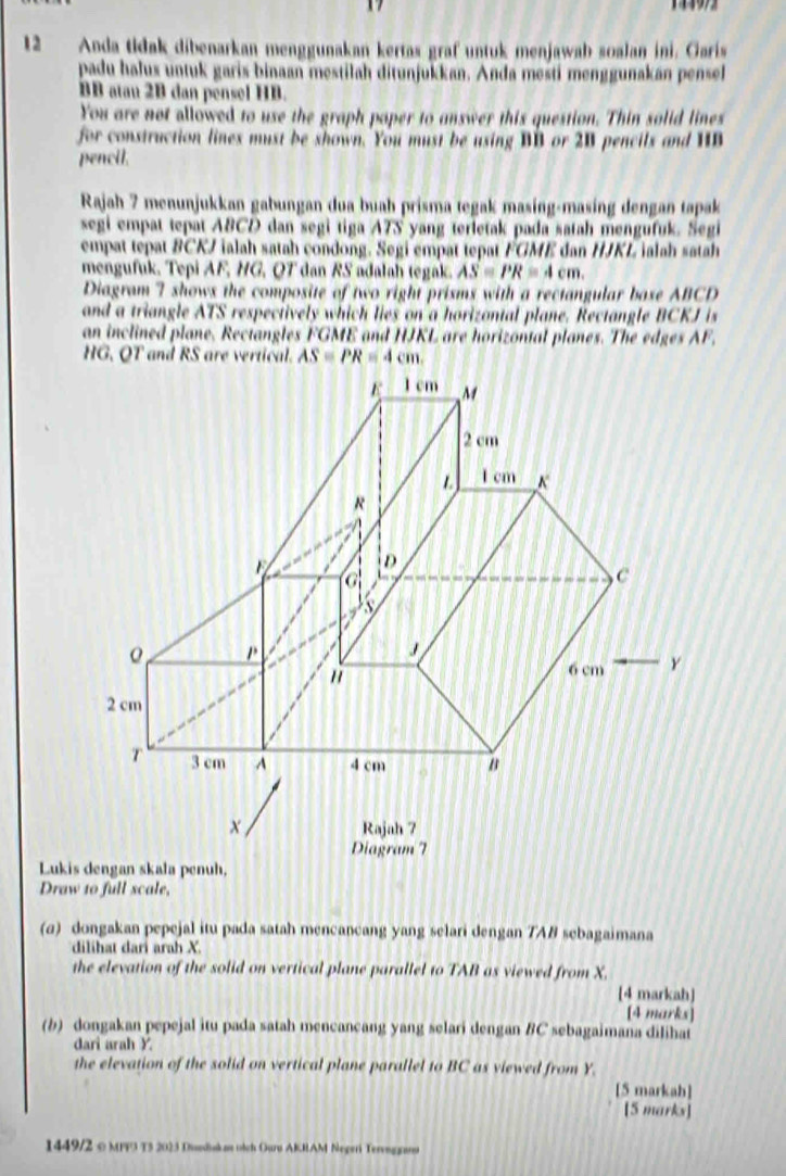 Anda tidak dibenarkan menggunakan kertas graf untuk menjawab soalan ini. Garis 
padu halus untuk garis binaan mestilah ditunjukkan. Anda mesti menggunakán pensel
BB atau 2B dan pensel HB. 
You are not allowed to use the graph paper to answer this question. Thin solid lines 
for construction lines must be shown. You must be using BB or 2B pencils and HB
pencil. 
Rajah 7 menunjukkan gabungan dua buah prisma tegak masing-masing dengan tapak 
segi empat tepat ABCD dan segi tiga ATS yang terletak pada satah mengufuk. Segi 
empat tepat BCKJ ialah satah condong. Segi empat tepat FGME dan HJKL ialah satah 
mengufuk. Tepi AF, HG, QT dan RS adalah tegak. AS=PR=4cm. 
Diagram 7 shows the composite of two right prisms with a rectangular base ABCD
and a triangle ATS respectively which lies on a horizontal plane. Rectangle BCKJ is 
an inclined plane. Rectangles FGME and HJKL are horizontal planes. The edges AF.
HG. QT and RS are vertical. ASequiv PR=4cm. 
Lukis dengan skala penuh, 
Draw 10 full scale, 
(a) dongakan pepejal itu pada satah mencancang yang selari dengan 7AB sebagaimana 
dilihat dari arah X. 
the elevation of the solid on vertical plane parallel to TAB as viewed from X. 
[4 markah] 
[4 marks] 
(b) dongakan pepejal itu pada satah mencancang yang selari dengan BC sebagaimana dilihat 
dari arah Y. 
the elevation of the solid on vertical plane parallel to BC as viewed from Y. 
[5 markah] 
[5 marks] 
1449/2 c MPF3 T5 2023 Duediskan oich Ouru AKRAM Negeri Tervngraro