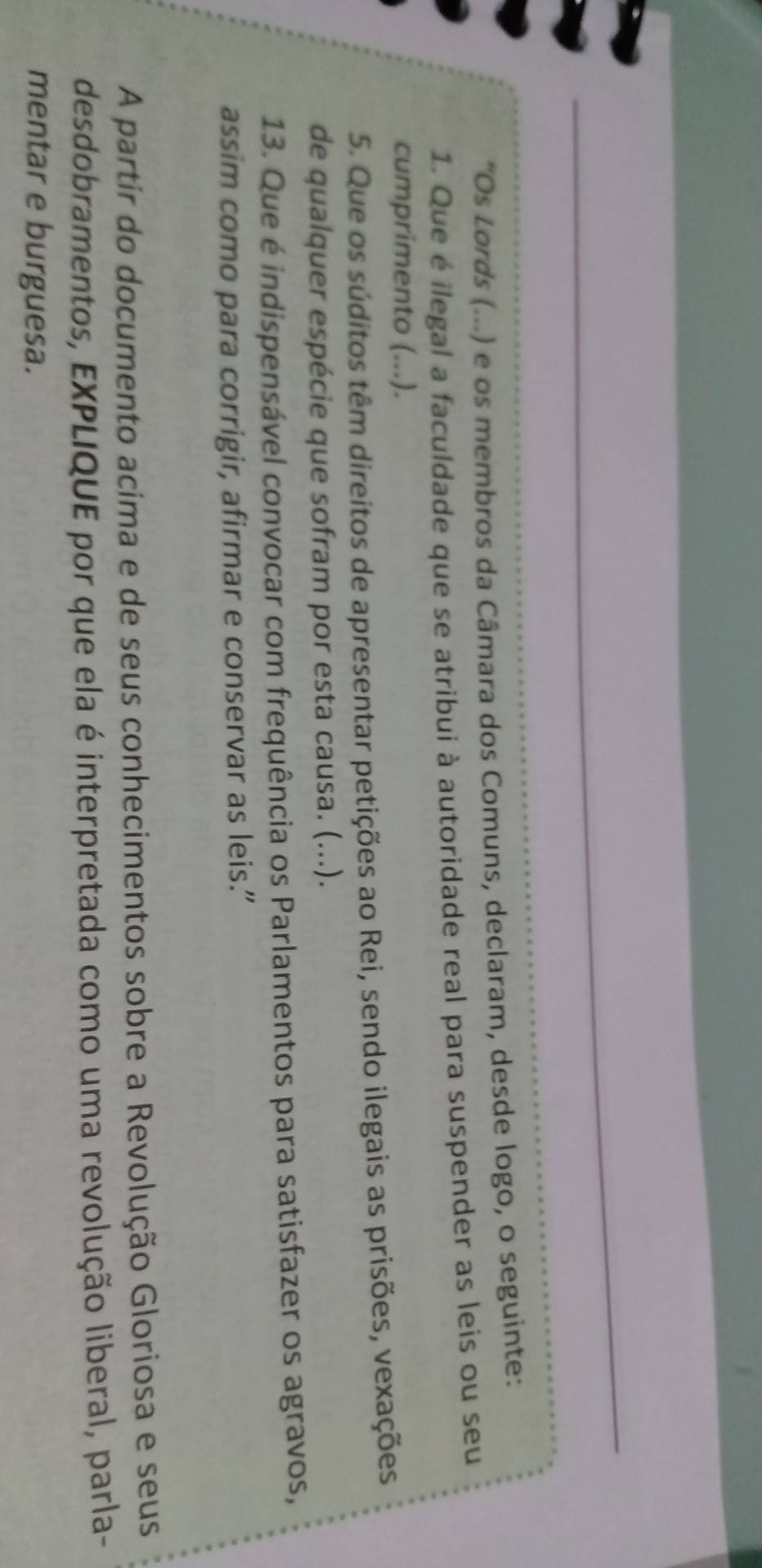 Os Lords (...) e os membros da Câmara dos Comuns, declaram, desde logo, o seguinte: 
1. Que é ilegal a faculdade que se atribui à autoridade real para suspender as leis ou seu 
cumprimento (...). 
5. Que os súditos têm direitos de apresentar petições ao Rei, sendo ilegais as prisões, vexações 
de qualquer espécie que sofram por esta causa. (...). 
13. Que é indispensável convocar com frequência os Parlamentos para satisfazer os agravos, 
assim como para corrigir, afirmar e conservar as leis.” 
A partir do documento acima e de seus conhecimentos sobre a Revolução Gloriosa e seus 
desdobramentos, EXPLIQUE por que ela é interpretada como uma revolução liberal, parla- 
mentar e burguesa.