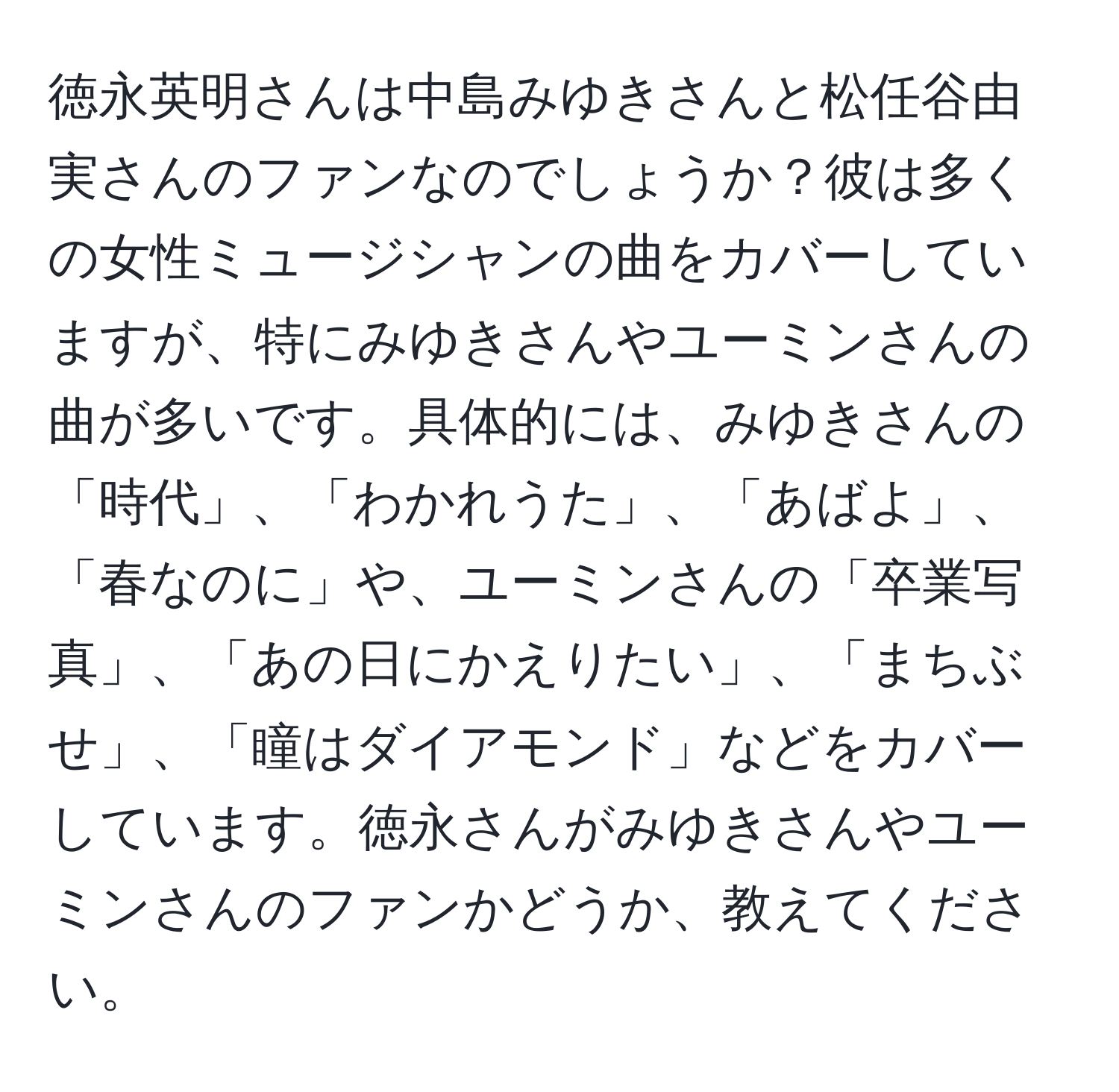 徳永英明さんは中島みゆきさんと松任谷由実さんのファンなのでしょうか？彼は多くの女性ミュージシャンの曲をカバーしていますが、特にみゆきさんやユーミンさんの曲が多いです。具体的には、みゆきさんの「時代」、「わかれうた」、「あばよ」、「春なのに」や、ユーミンさんの「卒業写真」、「あの日にかえりたい」、「まちぶせ」、「瞳はダイアモンド」などをカバーしています。徳永さんがみゆきさんやユーミンさんのファンかどうか、教えてください。