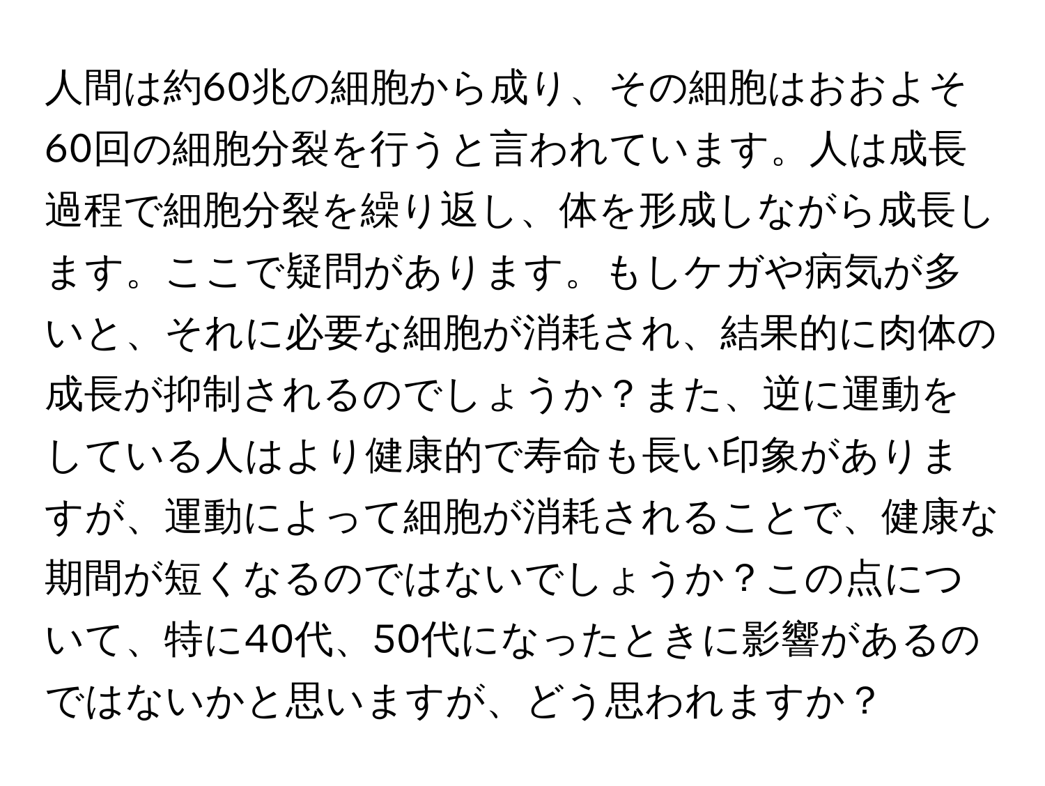 人間は約60兆の細胞から成り、その細胞はおおよそ60回の細胞分裂を行うと言われています。人は成長過程で細胞分裂を繰り返し、体を形成しながら成長します。ここで疑問があります。もしケガや病気が多いと、それに必要な細胞が消耗され、結果的に肉体の成長が抑制されるのでしょうか？また、逆に運動をしている人はより健康的で寿命も長い印象がありますが、運動によって細胞が消耗されることで、健康な期間が短くなるのではないでしょうか？この点について、特に40代、50代になったときに影響があるのではないかと思いますが、どう思われますか？