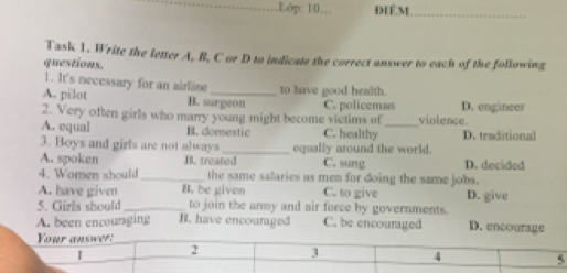 .Lớp: 10… ĐIÉM_
Task 1. Write the letter A, B, C or D to indicate the correct answer to each of the following
questions.
1. It's necessary for an airline to have good health.
A. pilot B. surgeon
2. Very often girls who marry young might become victims of C. policeman violence. D. engineer
A. equal B. domestic C. healthy _D. traditional
3. Boys and gizls are not always_ equally around the world.
A. spoken B. treated C. sung D. decided
4. Women should _the same salaries as men for doing the same jobs.
A. have given B. be given C. to give
5. Girls should_ to join the amsy and air force by governments. D. give
A. been encoursging B. have encouraged C. be encouraged D. encourage