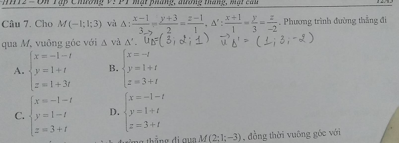 HH12 - On Tập Chương 1 mạt pháng, dương tháng, mạt cau
Câu 7. Cho M(-1;1;3) và Δ:  (x-1)/3 = (y+3)/2 = (z-1)/1 , △ ': (x+1)/1 = y/3 = z/-2 . Phương trình đường thắng đi
qua M, vuông góc với △ V à △ '
A. beginarrayl x=-1-t y=1+t z=1+3tendarray. beginarrayl x=-l y=1+t z=3+tendarray.
B.
C. beginarrayl x=-1-t y=1-t z=3+tendarray.
D. beginarrayl x=-1-t y=1+t z=3+tendarray.
M(2;1;-3) , đồng thời vuông góc với