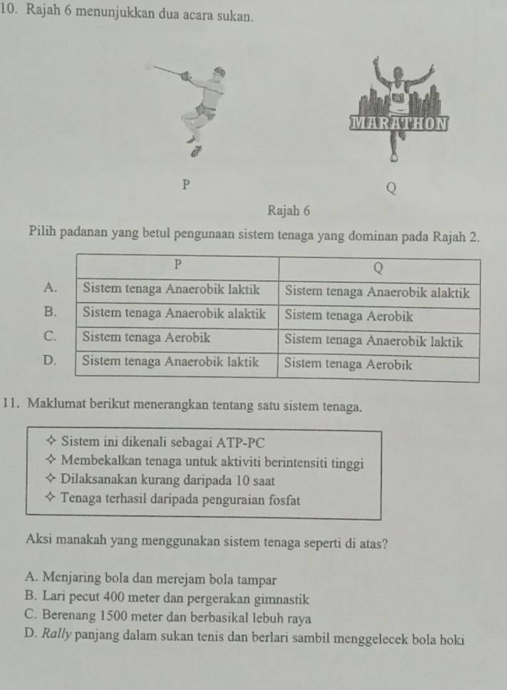 Rajah 6 menunjukkan dua acara sukan.
MARATHON
P
Rajah 6
Pilih padanan yang betul pengunaan sistem tenaga yang dominan pada Rajah 2.
11. Maklumat berikut menerangkan tentang satu sistem tenaga.
Sistem ini dikenali sebagai ATP-PC
Membekalkan tenaga untuk aktiviti berintensiti tinggi
Dilaksanakan kurang daripada 10 saat
Tenaga terhasil daripada penguraian fosfat
Aksi manakah yang menggunakan sistem tenaga seperti di atas?
A. Menjaring bola dan merejam bola tampar
B. Lari pecut 400 meter dan pergerakan gimnastik
C. Berenang 1500 meter dan berbasikal lebuh raya
D. Rally panjang dalam sukan tenis dan berlari sambil menggelecek bola hoki