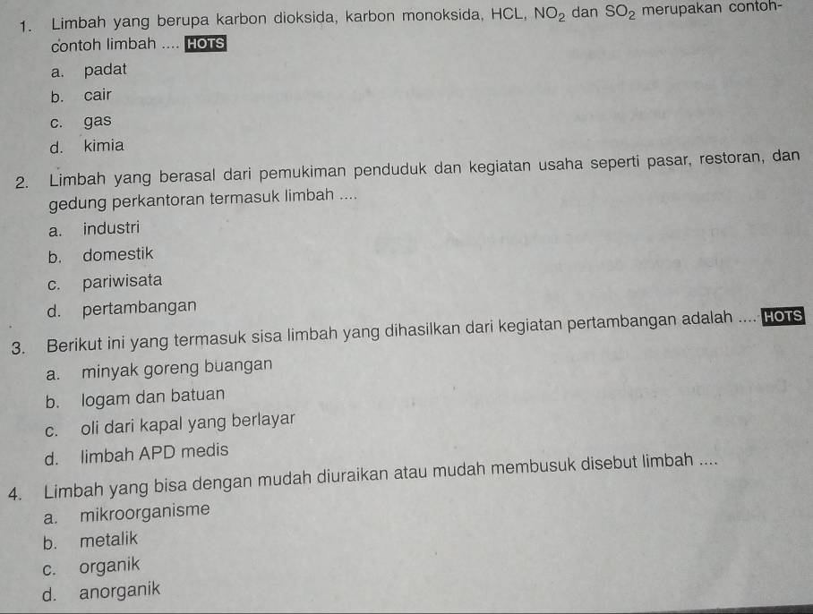 Limbah yang berupa karbon dioksida, karbon monoksida, HCL, NO_2 dan SO_2 merupakan contoh-
contoh limbah .... HoTs
a. padat
b. cair
c. gas
d. kimia
2. Limbah yang berasal dari pemukiman penduduk dan kegiatan usaha seperti pasar, restoran, dan
gedung perkantoran termasuk limbah ....
a. industri
b. domestik
c. pariwisata
d. pertambangan
3. Berikut ini yang termasuk sisa limbah yang dihasilkan dari kegiatan pertambangan adalah MHOTS
a. minyak goreng buangan
b. logam dan batuan
c. oli dari kapal yang berlayar
d. limbah APD medis
4. Limbah yang bisa dengan mudah diuraikan atau mudah membusuk disebut limbah ....
a. mikroorganisme
b. metalik
c. organik
d. anorganik