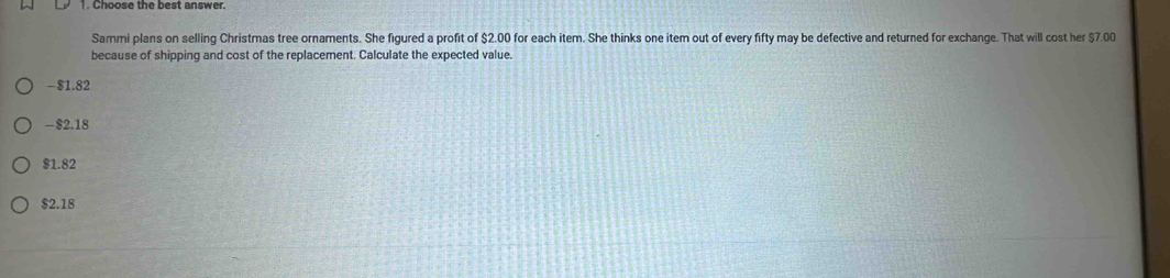 Choose the best answer.
Sammi plans on selling Christmas tree ornaments. She figured a profit of $2.00 for each item. She thinks one item out of every fifty may be defective and returned for exchange. That will cost her $7.00
because of shipping and cost of the replacement. Calculate the expected value.
-$1.82
-$2.18
$1.82
$2.18