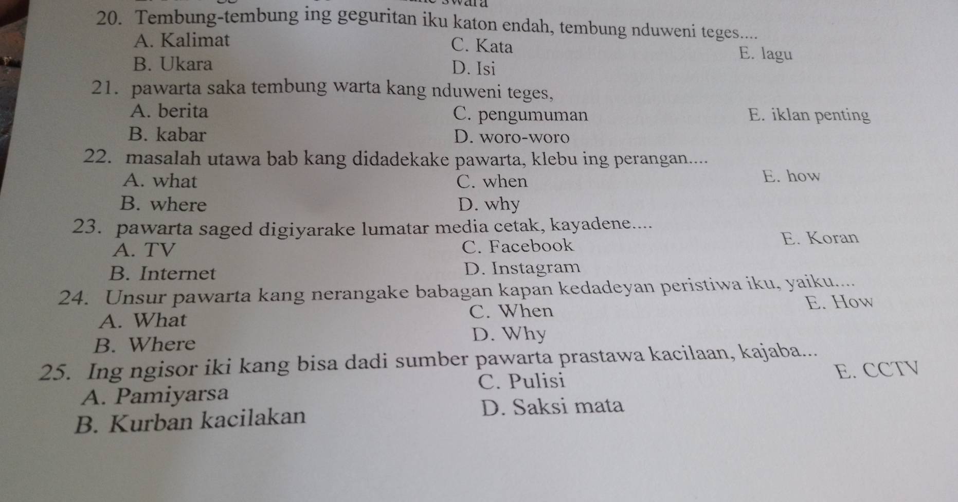 Tembung-tembung ing geguritan iku katon endah, tembung nduweni teges....
A. Kalimat C. Kata E. lagu
B. Ukara D. Isi
21. pawarta saka tembung warta kang nduweni teges,
A. berita C. pengumuman E. iklan penting
B. kabar D. woro-woro
22. masalah utawa bab kang didadekake pawarta, klebu ing perangan...
A. what C. when E. how
B. where D. why
23. pawarta saged digiyarake lumatar media cetak, kayadene....
A. TV C. Facebook
E. Koran
B. Internet D. Instagram
24. Unsur pawarta kang nerangake babagan kapan kedadeyan peristiwa iku, yaiku....
C. When E. How
A. What
B. Where
D. Why
25. Ing ngisor iki kang bisa dadi sumber pawarta prastawa kacilaan, kajaba...
C. Pulisi E. CCTV
A. Pamiyarsa
B. Kurban kacilakan
D. Saksi mata