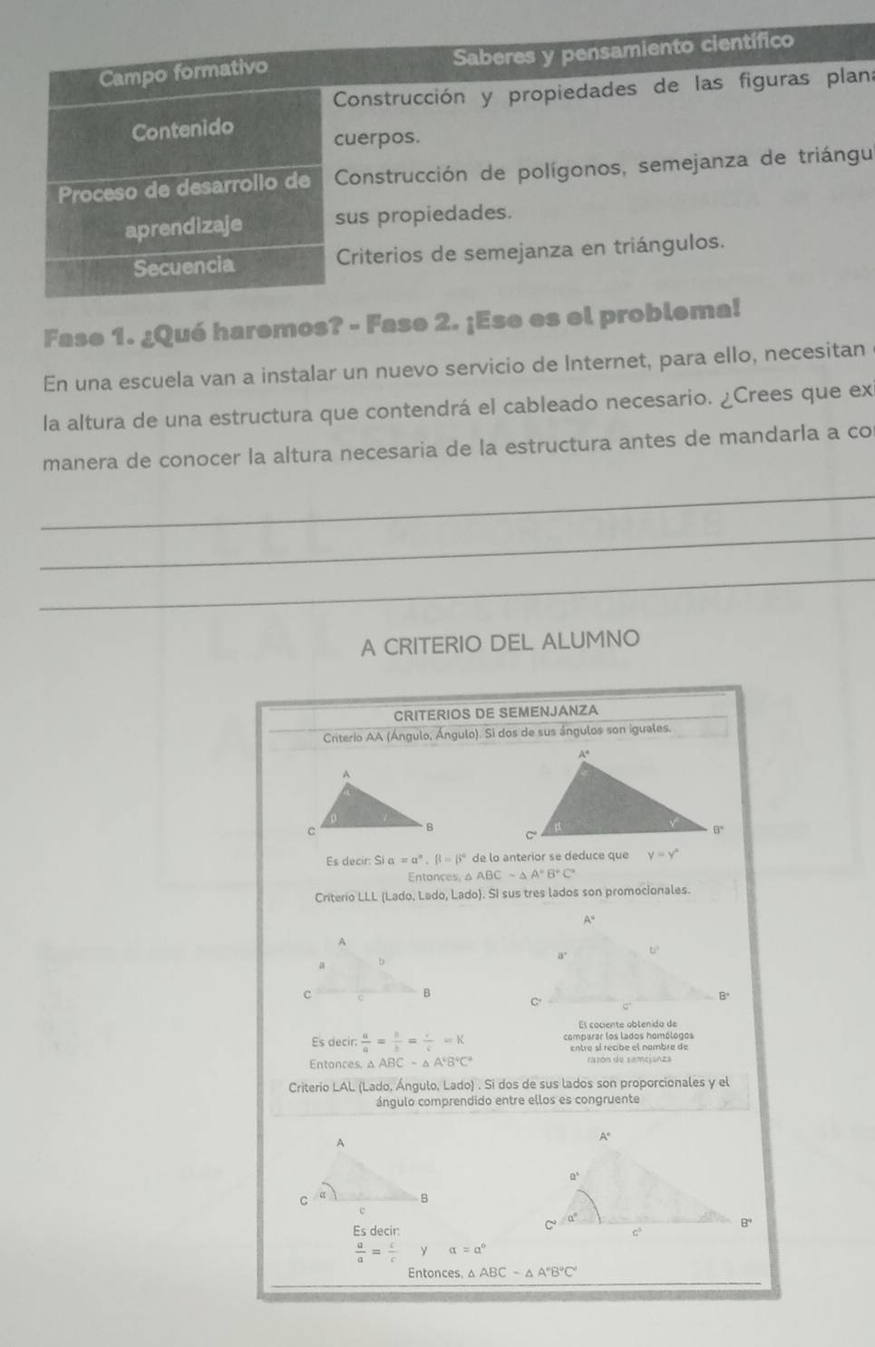 Campo formativo Saberes y pensamiento científico
Construcción y propiedades de las figuras plan:
Contenido
cuerpos.
Proceso de desarrollo de  Construcción de polígonos, semejanza de triángu
aprendizaje sus propiedades.
Secuencia  Criterios de semejanza en triángulos.
Fase 1. ¿Qué haremos? - Fase 2. ¡Ese es el problema!
En una escuela van a instalar un nuevo servicio de Internet, para ello, necesitan
la altura de una estructura que contendrá el cableado necesario. ¿Crees que ex
manera de conocer la altura necesaria de la estructura antes de mandarla a co
_
_
_
A CRITERIO DEL ALUMNO
CRITERIOS DE SEMENJANZA
Criterio AA (Ángulo, Ángulo). Si dos de sus ángulos son iguales.
Es decir: Si alpha =alpha°,beta =beta° de lo anterior se deduce que y=y°
Entonces, a △ ABCsim △ A°B°C°
Criterio LLL (Lado, Lado, Lado). SI sus tres lados son promocionales.
El cociente obtenido de
Es decir  a/a = b/b = c/c =K comparar los lados homólogos
entre sí recibe el nombre de
Entonces. △ ABCsim △ A°B°C° razón de semejanza
Criterio LAL( Lado, Ángulo, Lado) . Si dos de sus lados son proporcionales y el
ángulo comprendido entre ellos es congruente
Esdecir:
 a/a = c/c  alpha =a°
Entonces △ ABCsim △ A°B°C