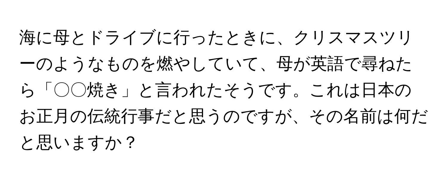 海に母とドライブに行ったときに、クリスマスツリーのようなものを燃やしていて、母が英語で尋ねたら「〇〇焼き」と言われたそうです。これは日本のお正月の伝統行事だと思うのですが、その名前は何だと思いますか？