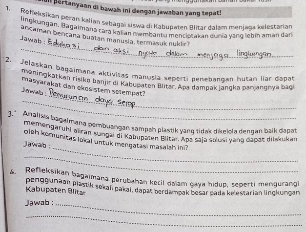 ull pertanyaan di bawah ini dengan jawaban yang tepat! 
1. Refleksikan peran kalian sębagai siswa di Kabupaten Blitar dalam menjaga kelestarian 
lingkungan. Bagaimana cara kalian membantu menciptakan dunia yanq lebih aman dari 
_ 
ancaman bencana buatan manusia, termasuk nuklir? 
Jawab : 
_ 
_ 
2. Jelaskan bagaimana aktivitas manusia seperti penebanqan hutan liar dapat 
meningkatkan risiko banjir di Kabupaten Blitar. Apa dampak jangka panjangnya bagi 
_ 
masyarakat dan ekosistem setempat? 
Jawab : 
_ 
3.” Analisis bagaimana pembuangan sampah plastik yang tidak dikelola dengan baik dapat 
memengaruhi aliran sungai di Kabupaten Blitar. Apa saja solusi yang dapat dilakukan 
_ 
oleh komunitas lokal untuk mengatasi masalah ini? 
Jawab : 
_ 
4. Refleksikan bagaimana perubahan kecil dalam gaya hidup, seperti mengurangi 
penggunaan plastik sekali pakai, dapat berdampak besar pada kelestarian lingkungan 
Kabupaten Blitar 
Jawab :_ 
_