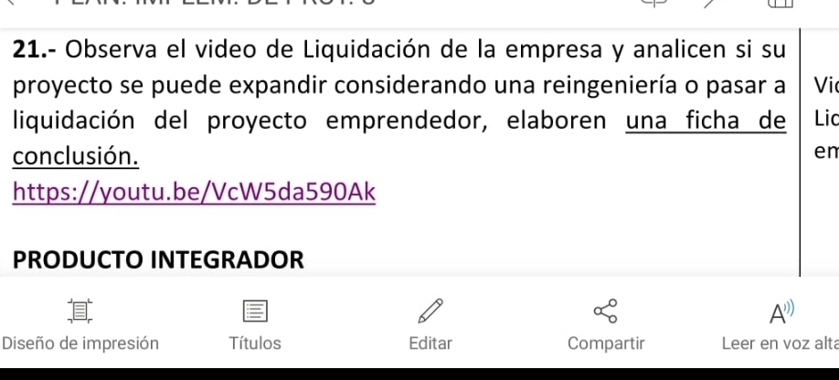 21.- Observa el video de Liquidación de la empresa y analicen si su 
proyecto se puede expandir considerando una reingeniería o pasar a Vic 
liquidación del proyecto emprendedor, elaboren una ficha de Lic 
conclusión. 
en 
https://youtu.be/VcW5da590Ak 
PRODUCTO INTEGRADOR 
A^^ 
Diseño de impresión Títulos Editar Compartir Leer en voz alt