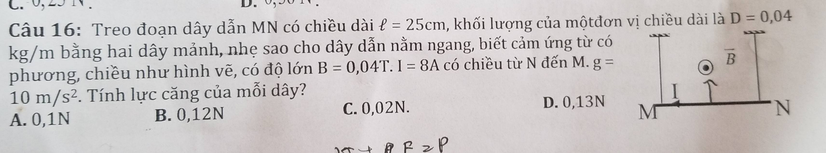 0,25 1 .
D.
Câu 16: Treo đoạn dây dẫn MN có chiều dài ell =25cm , khối lượng của mộtđơn vị chiều dài là D=0,04
kg/m bằng hai dây mảnh, nhẹ sao cho dây dẫn nằm ngang, biết cảm ứng từ có
phương, chiều như hình vẽ, có độ lớn B=0,04T.I=8A có chiều từ N đến M. g=
10m/s^2. Tính lực căng của mỗi dây?
D. 0,13N
A. 0,1N B. 0,12N
C. 0,02N.