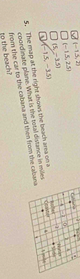 (-1.5,2)
Cabana 2 Beach
(-1.5,2.5)
(5,-3.5) - A -1 0 7 A
(-1.5,-3.5)
A 1 mle
5. The map at the right shows the beach area on a Coaster Roller 2 Water 
coordinate plane. What is the total distance in miles Slide 
to the beach? from the car to the cabana and then from the cabana